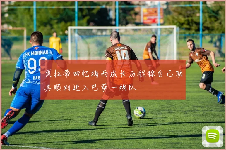 莫拉蒂回忆梅西成长历程称自己助其顺利进入巴萨一线队