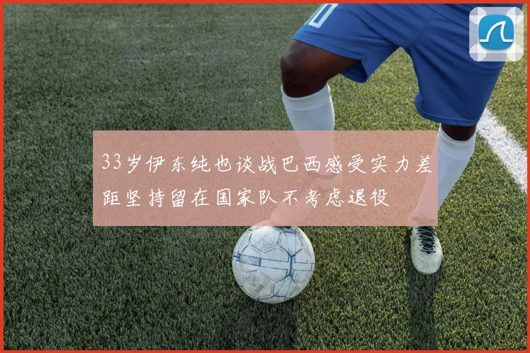33岁伊东纯也谈战巴西感受实力差距坚持留在国家队不考虑退役