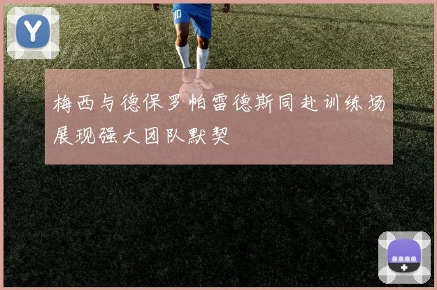 梅西与德保罗帕雷德斯同赴训练场展现强大团队默契