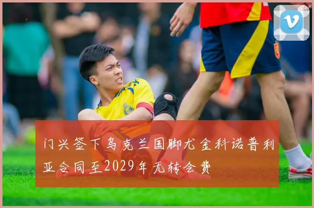 门兴签下乌克兰国脚尤金科诺普利亚合同至2029年无转会费