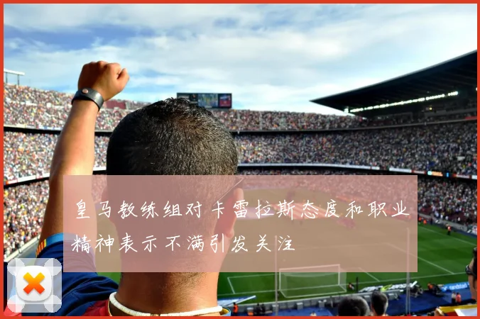皇马教练组对卡雷拉斯态度和职业精神表示不满引发关注