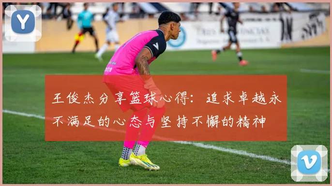 王俊杰分享篮球心得：追求卓越永不满足的心态与坚持不懈的精神