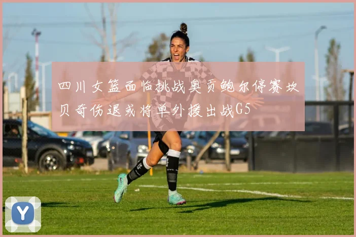 四川女篮面临挑战奥贡鲍尔停赛坎贝奇伤退或将单外援出战G5