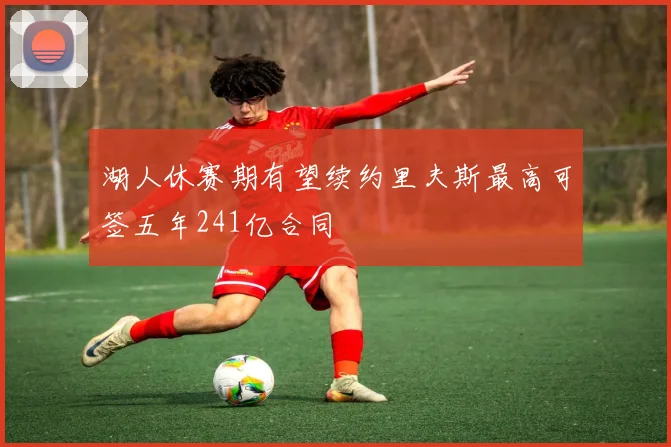 湖人休赛期有望续约里夫斯最高可签五年241亿合同