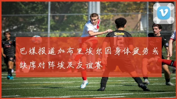 巴媒报道加布里埃尔因身体疲劳或缺席对阵埃及友谊赛