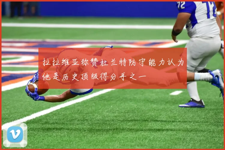 拉拉维亚称赞杜兰特防守能力认为他是历史顶级得分手之一