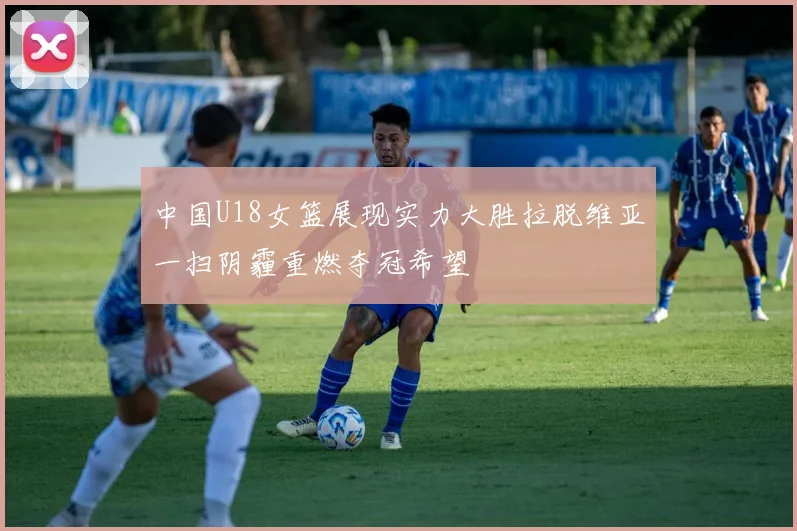 中国U18女篮展现实力大胜拉脱维亚一扫阴霾重燃夺冠希望