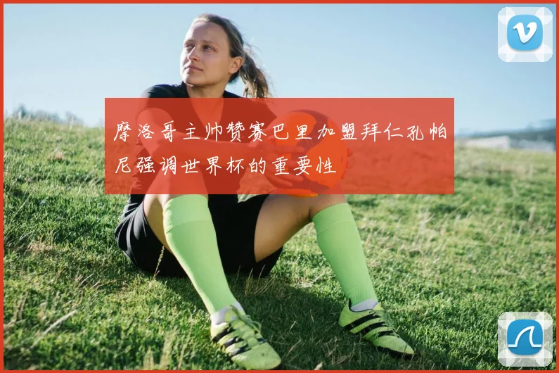 摩洛哥主帅赞赛巴里加盟拜仁孔帕尼强调世界杯的重要性