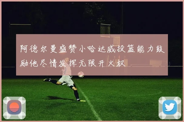 阿德尔曼盛赞小哈达威投篮能力鼓励他尽情发挥无限开火权
