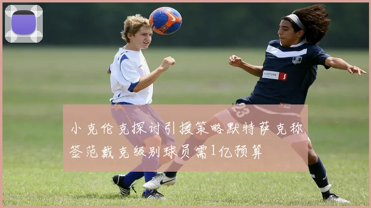 小克伦克探讨引援策略默特萨克称签范戴克级别球员需1亿预算