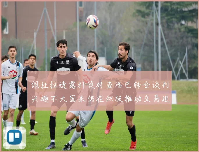 佩杜拉透露科莫对查洛巴转会谈判兴趣不大国米仍在积极推动交易进程