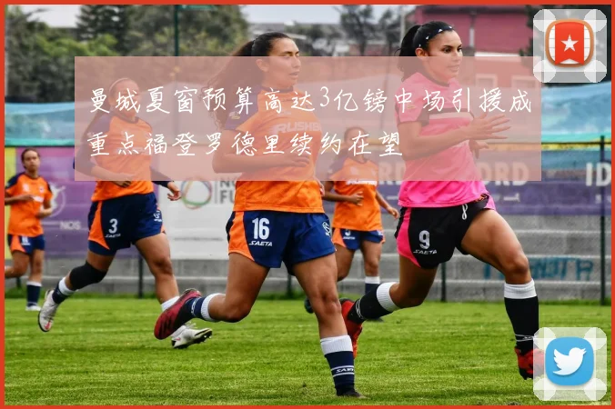 曼城夏窗预算高达3亿镑中场引援成重点福登罗德里续约在望