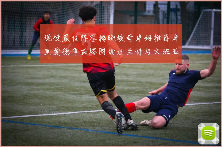 现役最佳阵容揭晓埃奇库姆推荐库里爱德华兹塔图姆杜兰特与文班亚马