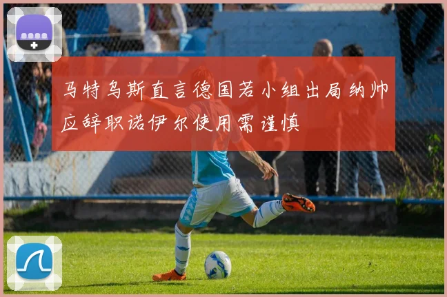马特乌斯直言德国若小组出局纳帅应辞职诺伊尔使用需谨慎