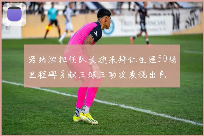 若纳坦担任队长迎来拜仁生涯50场里程碑贡献三球三助攻表现出色