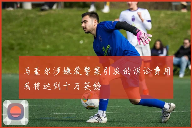 马奎尔涉嫌袭警案引发的诉讼费用或将达到十万英镑
