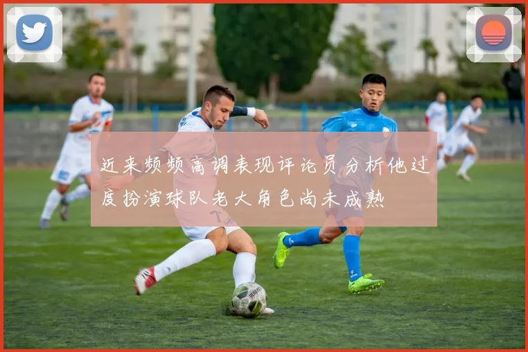 近来频频高调表现评论员分析他过度扮演球队老大角色尚未成熟